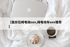 【低价位纯电动suv,纯电动车suv推荐】 【低价位纯电动suv,纯电动车suv推荐】