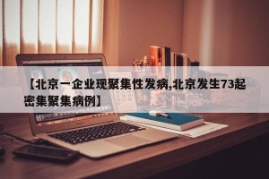 【北京一企业现聚集性发病,北京发生73起密集聚集病例】