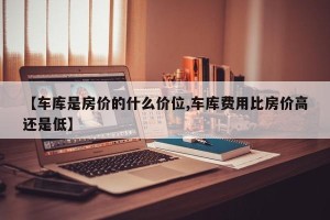【车库是房价的什么价位,车库费用比房价高还是低】 【车库是房价的什么价位,车库费用比房价高还是低】