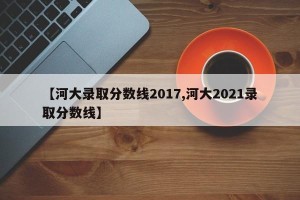 【河大录取分数线2017,河大2021录取分数线】