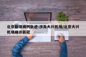 北京新增病例轨迹:涉及大兴机场/北京大兴机场确诊新冠
