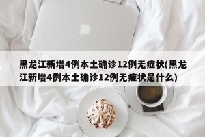 黑龙江新增4例本土确诊12例无症状(黑龙江新增4例本土确诊12例无症状是什么)