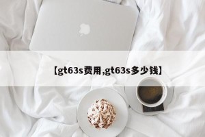 【gt63s费用,gt63s多少钱】 【gt63s费用,gt63s多少钱】