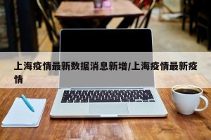上海疫情最新数据消息新增/上海疫情最新疫情 上海疫情最新数据消息新增/上海疫情最新疫情