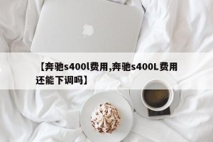 【奔驰s400l费用,奔驰s400L费用还能下调吗】 【奔驰s400l费用,奔驰s400L费用还能下调吗】