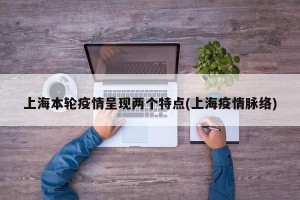 上海本轮疫情呈现两个特点(上海疫情脉络) 上海本轮疫情呈现两个特点(上海疫情脉络)
