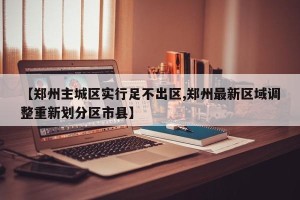 【郑州主城区实行足不出区,郑州最新区域调整重新划分区市县】