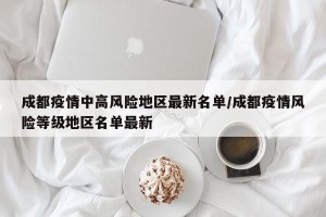 成都疫情中高风险地区最新名单/成都疫情风险等级地区名单最新 成都疫情中高风险地区最新名单/成都疫情风险等级地区名单最新