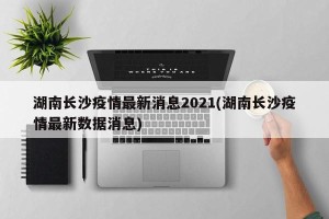 湖南长沙疫情最新消息2021(湖南长沙疫情最新数据消息)