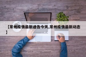 【常州疫情最新通告今天,常州疫情最新动态】