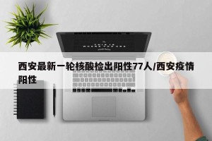西安最新一轮核酸检出阳性77人/西安疫情阳性