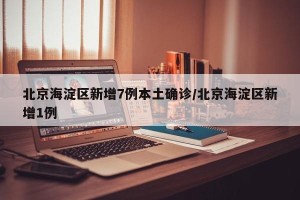 北京海淀区新增7例本土确诊/北京海淀区新增1例
