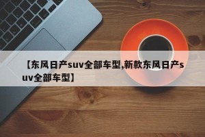 【东风日产suv全部车型,新款东风日产suv全部车型】