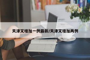 天津又增加一例最新/天津又增加两例 天津又增加一例最新/天津又增加两例