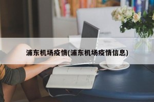 浦东机场疫情(浦东机场疫情信息)