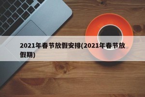 2021年春节放假安排(2021年春节放假期) 2021年春节放假安排(2021年春节放假期)