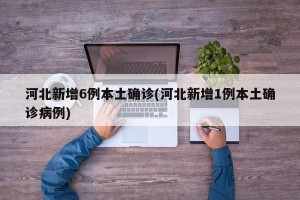 河北新增6例本土确诊(河北新增1例本土确诊病例)
