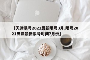 【天津限号2021最新限号3月,限号2021天津最新限号时间7月份】