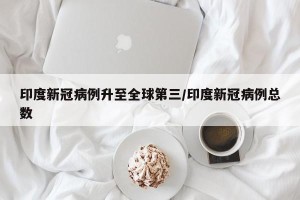 印度新冠病例升至全球第三/印度新冠病例总数