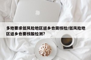 多地要求低风险地区返乡也需核检/低风险地区返乡也要核酸检测?