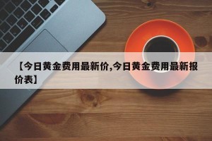 【今日黄金费用最新价,今日黄金费用最新报价表】