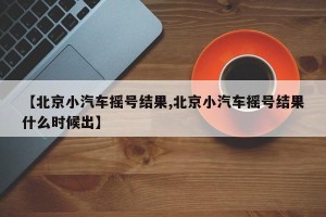 【北京小汽车摇号结果,北京小汽车摇号结果什么时候出】
