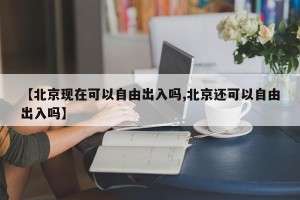 【北京现在可以自由出入吗,北京还可以自由出入吗】 【北京现在可以自由出入吗,北京还可以自由出入吗】