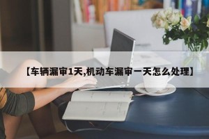 【车辆漏审1天,机动车漏审一天怎么处理】