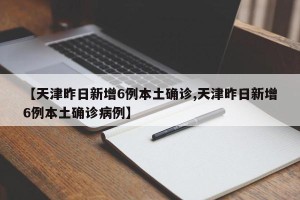 【天津昨日新增6例本土确诊,天津昨日新增6例本土确诊病例】