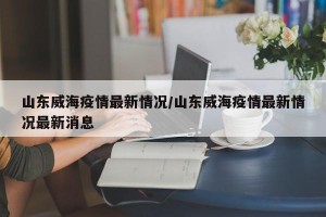 山东威海疫情最新情况/山东威海疫情最新情况最新消息