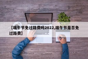 【端午节免过路费吗2022,端午节是否免过路费】