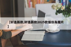 【轩逸新款,轩逸新款2025款报价及图片】