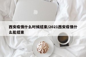 西安疫情什么时候结束/2021西安疫情什么能结束