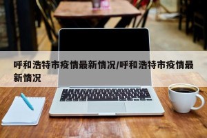 呼和浩特市疫情最新情况/呼和浩特市疫情最新情况