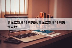 黑龙江新增43例确诊/黑龙江新增43例确诊人数