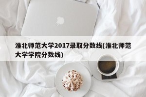 淮北师范大学2017录取分数线(淮北师范大学学院分数线)