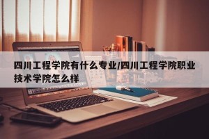 四川工程学院有什么专业/四川工程学院职业技术学院怎么样
