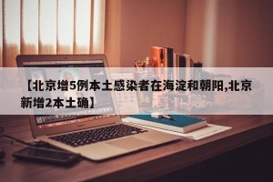 【北京增5例本土感染者在海淀和朝阳,北京新增2本土确】