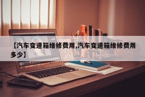 【汽车变速箱维修费用,汽车变速箱维修费用多少】