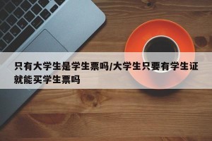 只有大学生是学生票吗/大学生只要有学生证就能买学生票吗