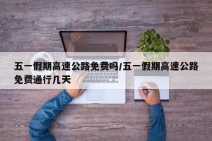五一假期高速公路免费吗/五一假期高速公路免费通行几天