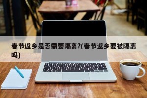 春节返乡是否需要隔离?(春节返乡要被隔离吗)
