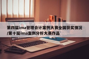 第四届ima管理会计案例大赛全国获奖情况/第十届ima案例分析大赛作品