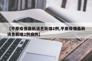 【平原疫情最新消息新增2例,平原疫情最新消息新增2例病例】