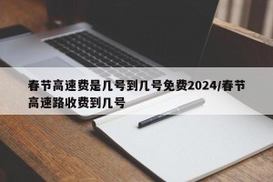 春节高速费是几号到几号免费2024/春节高速路收费到几号
