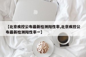 【北京疾控公布最新检测阳性率,北京疾控公布最新检测阳性率一】
