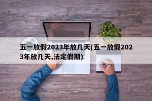五一放假2023年放几天(五一放假2023年放几天,法定假期)