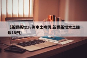 【新疆新增18例本土病例,新疆新增本土确诊18例】