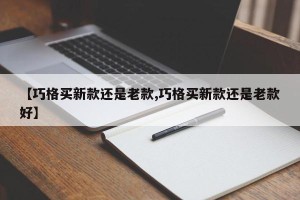 【巧格买新款还是老款,巧格买新款还是老款好】