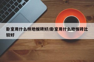 卧室用什么样地板砖好/卧室用什么地板砖比较好